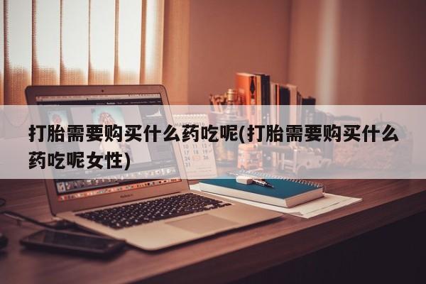 堕胎药药店购买微信联系方式打胎需要购买什么药吃呢(打胎需要购买什么药吃呢女性)