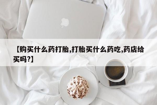 堕胎药药店购买微信联系方式【购买什么药打胎,打胎买什么药吃,药店给买吗?】