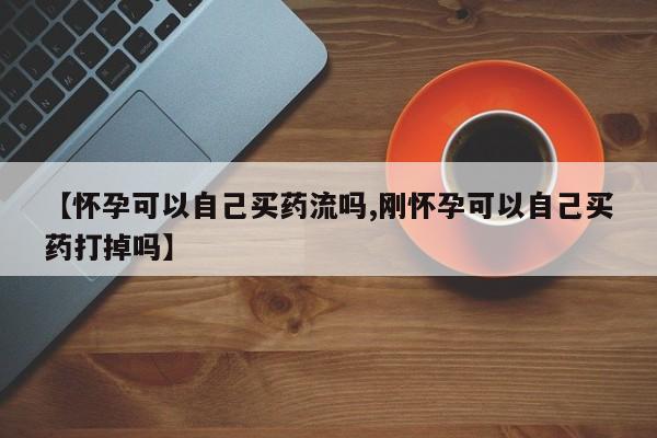 堕胎药药店购买微信联系方式【怀孕可以自己买药流吗,刚怀孕可以自己买药打掉吗】